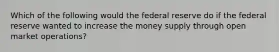 Which of the following would the federal reserve do if the federal reserve wanted to increase the money supply through open market operations?