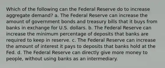 Which of the following can the Federal Reserve do to increase aggregate demand? a. The Federal Reserve can increase the amount of government bonds and treasury bills that it buys from banks in exchange for U.S. dollars. b. The Federal Reserve can increase the minimum percentage of deposits that banks are required to keep in reserve. c. The Federal Reserve can increase the amount of interest it pays to deposits that banks hold at the Fed. d. The Federal Reserve can directly give more money to people, without using banks as an intermediary.