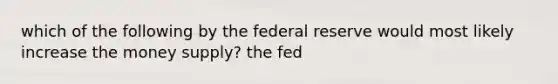 which of the following by the federal reserve would most likely increase the money supply? the fed