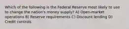 Which of the following is the Federal Reserve most likely to use to change the nation's money supply? A) Open-market operations B) Reserve requirements C) Discount lending D) Credit controls