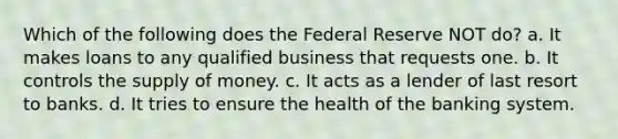 Which of the following does the Federal Reserve NOT do? a. It makes loans to any qualified business that requests one. b. It controls the supply of money. c. It acts as a lender of last resort to banks. d. It tries to ensure the health of the banking system.