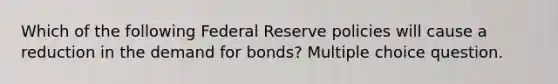 Which of the following Federal Reserve policies will cause a reduction in the demand for bonds? Multiple choice question.