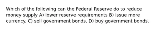 Which of the following can the Federal Reserve do to reduce money supply A) lower reserve requirements B) issue more currency. C) sell government bonds. D) buy government bonds.