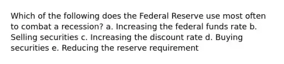 Which of the following does the Federal Reserve use most often to combat a recession? a. Increasing the federal funds rate b. Selling securities c. Increasing the discount rate d. Buying securities e. Reducing the reserve requirement