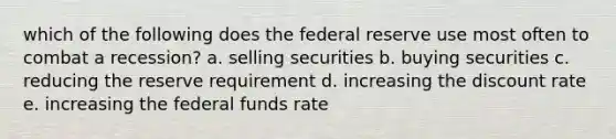 which of the following does the federal reserve use most often to combat a recession? a. selling securities b. buying securities c. reducing the reserve requirement d. increasing the discount rate e. increasing the federal funds rate