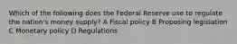 Which of the following does the Federal Reserve use to regulate the nation's money supply? A Fiscal policy B Proposing legislation C Monetary policy D Regulations