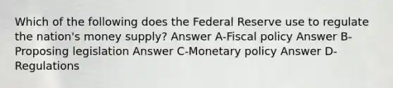 Which of the following does the Federal Reserve use to regulate the nation's money supply? Answer A-Fiscal policy Answer B-Proposing legislation Answer C-Monetary policy Answer D-Regulations