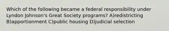 Which of the following became a federal responsibility under Lyndon Johnson's Great Society programs? A)redistricting B)apportionment C)public housing D)judicial selection