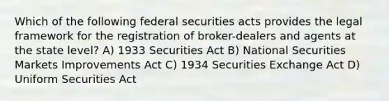 Which of the following federal securities acts provides the legal framework for the registration of broker-dealers and agents at the state level? A) 1933 Securities Act B) National Securities Markets Improvements Act C) 1934 Securities Exchange Act D) Uniform Securities Act