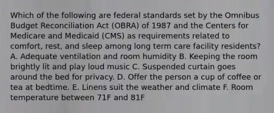 Which of the following are federal standards set by the Omnibus Budget Reconciliation Act (OBRA) of 1987 and the Centers for Medicare and Medicaid (CMS) as requirements related to comfort, rest, and sleep among long term care facility residents? A. Adequate ventilation and room humidity B. Keeping the room brightly lit and play loud music C. Suspended curtain goes around the bed for privacy. D. Offer the person a cup of coffee or tea at bedtime. E. Linens suit the weather and climate F. Room temperature between 71F and 81F