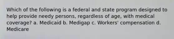 Which of the following is a federal and state program designed to help provide needy persons, regardless of age, with medical coverage? a. Medicaid b. Medigap c. Workers' compensation d. Medicare