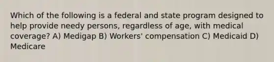 Which of the following is a federal and state program designed to help provide needy persons, regardless of age, with medical coverage? A) Medigap B) Workers' compensation C) Medicaid D) Medicare