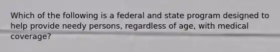 Which of the following is a federal and state program designed to help provide needy persons, regardless of age, with medical coverage?