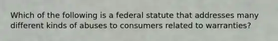 Which of the following is a federal statute that addresses many different kinds of abuses to consumers related to warranties?