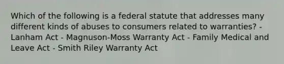 Which of the following is a federal statute that addresses many different kinds of abuses to consumers related to warranties? - Lanham Act - Magnuson-Moss Warranty Act - Family Medical and Leave Act - Smith Riley Warranty Act