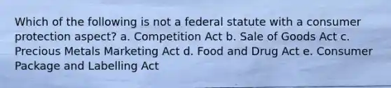 Which of the following is not a federal statute with a consumer protection aspect? a. Competition Act b. Sale of Goods Act c. Precious Metals Marketing Act d. Food and Drug Act e. Consumer Package and Labelling Act