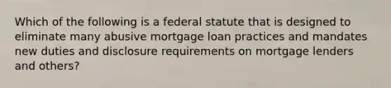 Which of the following is a federal statute that is designed to eliminate many abusive mortgage loan practices and mandates new duties and disclosure requirements on mortgage lenders and others?