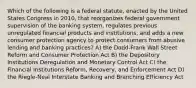 Which of the following is a federal statute, enacted by the United States Congress in 2010, that reorganizes federal government supervision of the banking system, regulates previous unregulated financial products and institutions, and adds a new consumer protection agency to protect consumers from abusive lending and banking practices? A) the Dodd-Frank Wall Street Reform and Consumer Protection Act B) the Depository Institutions Deregulation and Monetary Control Act C) the Financial Institutions Reform, Recovery, and Enforcement Act D) the Riegle-Neal Interstate Banking and Branching Efficiency Act