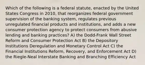 Which of the following is a federal statute, enacted by the United States Congress in 2010, that reorganizes federal government supervision of the banking system, regulates previous unregulated financial products and institutions, and adds a new consumer protection agency to protect consumers from abusive lending and banking practices? A) the Dodd-Frank Wall Street Reform and Consumer Protection Act B) the Depository Institutions Deregulation and Monetary Control Act C) the Financial Institutions Reform, Recovery, and Enforcement Act D) the Riegle-Neal Interstate Banking and Branching Efficiency Act