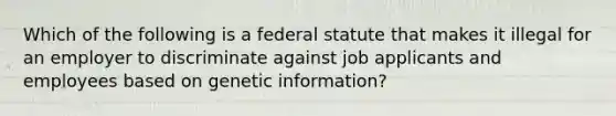 Which of the following is a federal statute that makes it illegal for an employer to discriminate against job applicants and employees based on genetic information?