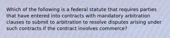 Which of the following is a federal statute that requires parties that have entered into contracts with mandatory arbitration clauses to submit to arbitration to resolve disputes arising under such contracts if the contract involves commerce?