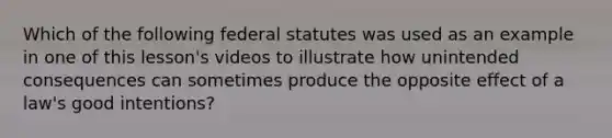 Which of the following federal statutes was used as an example in one of this lesson's videos to illustrate how unintended consequences can sometimes produce the opposite effect of a law's good intentions?