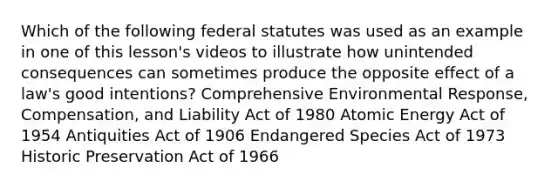 Which of the following federal statutes was used as an example in one of this lesson's videos to illustrate how unintended consequences can sometimes produce the opposite effect of a law's good intentions? Comprehensive Environmental Response, Compensation, and Liability Act of 1980 Atomic Energy Act of 1954 Antiquities Act of 1906 Endangered Species Act of 1973 Historic Preservation Act of 1966