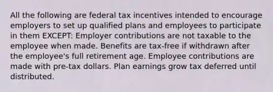 All the following are federal tax incentives intended to encourage employers to set up qualified plans and employees to participate in them EXCEPT: Employer contributions are not taxable to the employee when made. Benefits are tax-free if withdrawn after the employee's full retirement age. Employee contributions are made with pre-tax dollars. Plan earnings grow tax deferred until distributed.