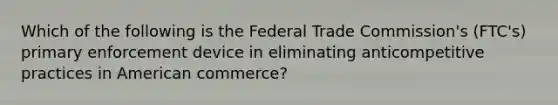 Which of the following is the Federal Trade Commission's (FTC's) primary enforcement device in eliminating anticompetitive practices in American commerce?