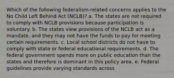 Which of the following federalism-related concerns applies to the No Child Left Behind Act (NCLB)? a. The states are not required to comply with NCLB provisions because participation is voluntary. b. The states view provisions of the NCLB act as a mandate, and they may not have the funds to pay for meeting certain requirements. c. Local school districts do not have to comply with state or federal educational requirements. d. The federal government spends more on public education than the states and therefore is dominant in this policy area. e. Federal guidelines provide varying standards across