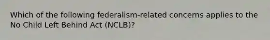 Which of the following federalism-related concerns applies to the No Child Left Behind Act (NCLB)?