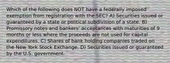 Which of the following does NOT have a federally imposed exemption from registration with the SEC? A) Securities issued or guaranteed by a state or political subdivision of a state. B) Promissory notes and bankers' acceptances with maturities of 9 months or less where the proceeds are not used for capital expenditures. C) Shares of bank holding companies traded on the New York Stock Exchange. D) Securities issued or guaranteed by the U.S. government.