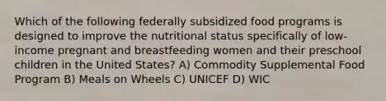 Which of the following federally subsidized food programs is designed to improve the nutritional status specifically of low-income pregnant and breastfeeding women and their preschool children in the United States? A) Commodity Supplemental Food Program B) Meals on Wheels C) UNICEF D) WIC