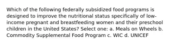 Which of the following federally subsidized food programs is designed to improve the nutritional status specifically of low-income pregnant and breastfeeding women and their preschool children in the United States? Select one: a. Meals on Wheels b. Commodity Supplemental Food Program c. WIC d. UNICEF