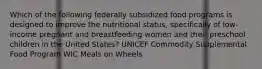 Which of the following federally subsidized food programs is designed to improve the nutritional status, specifically of low-income pregnant and breastfeeding women and their preschool children in the United States? UNICEF Commodity Supplemental Food Program WIC Meals on Wheels