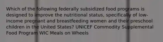 Which of the following federally subsidized food programs is designed to improve the nutritional status, specifically of low-income pregnant and breastfeeding women and their preschool children in the United States? UNICEF Commodity Supplemental Food Program WIC Meals on Wheels