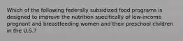 Which of the following federally subsidized food programs is designed to improve the nutrition specifically of low-income pregnant and breastfeeding women and their preschool children in the U.S.?