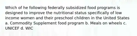 Which of he following federally subsidized food programs is designed to improve the nutritional status specifically of low income women and their preschool children in the United States a. Commodity Supplement food program b. Meals on wheels c. UNICEF d. WIC