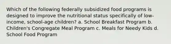 Which of the following federally subsidized food programs is designed to improve the nutritional status specifically of low-income, school-age children? a. School Breakfast Program b. Children's Congregate Meal Program c. Meals for Needy Kids d. School Food Program