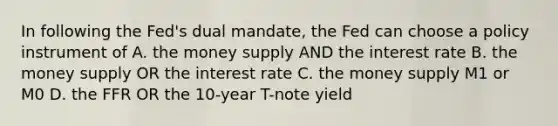 In following the Fed's dual mandate, the Fed can choose a policy instrument of A. the money supply AND the interest rate B. the money supply OR the interest rate C. the money supply M1 or M0 D. the FFR OR the 10-year T-note yield