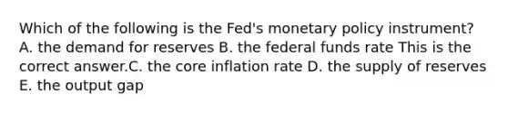 Which of the following is the​ Fed's <a href='https://www.questionai.com/knowledge/kEE0G7Llsx-monetary-policy' class='anchor-knowledge'>monetary policy</a>​ instrument? A. the demand for reserves B. the federal funds rate This is the correct answer.C. <a href='https://www.questionai.com/knowledge/kD8KqkX2aO-the-core' class='anchor-knowledge'>the core</a> inflation rate D. the supply of reserves E. the output gap