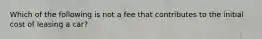 Which of the following is not a fee that contributes to the initial cost of leasing a car?