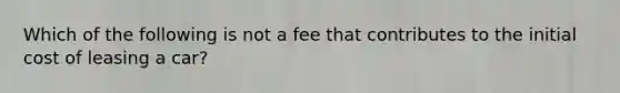 Which of the following is not a fee that contributes to the initial cost of leasing a car?