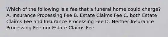 Which of the following is a fee that a funeral home could charge? A. Insurance Processing Fee B. Estate Claims Fee C. both Estate Claims Fee and Insurance Processing Fee D. Neither Insurance Processing Fee nor Estate Claims Fee