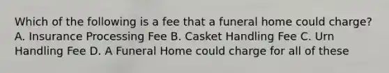 Which of the following is a fee that a funeral home could charge? A. Insurance Processing Fee B. Casket Handling Fee C. Urn Handling Fee D. A Funeral Home could charge for all of these