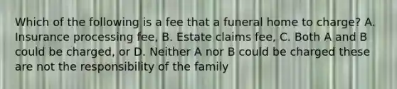 Which of the following is a fee that a funeral home to charge? A. Insurance processing fee, B. Estate claims fee, C. Both A and B could be charged, or D. Neither A nor B could be charged these are not the responsibility of the family