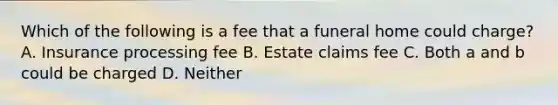 Which of the following is a fee that a funeral home could charge? A. Insurance processing fee B. Estate claims fee C. Both a and b could be charged D. Neither