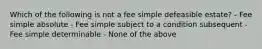 Which of the following is not a fee simple defeasible estate? - Fee simple absolute - Fee simple subject to a condition subsequent - Fee simple determinable - None of the above