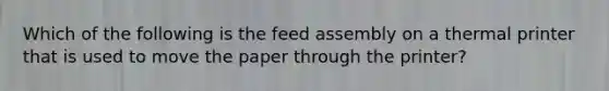 Which of the following is the feed assembly on a thermal printer that is used to move the paper through the printer?