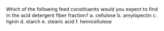 Which of the following feed constituents would you expect to find in the acid detergent fiber fraction? a. cellulose b. amylopectin c. lignin d. starch e. stearic acid f. hemicellulose